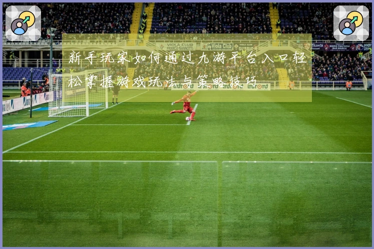 新手玩家如何通过九游平台入口轻松掌握游戏玩法与策略技巧