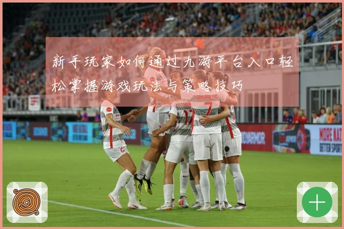 新手玩家如何通过九游平台入口轻松掌握游戏玩法与策略技巧